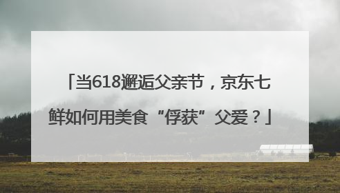 当618邂逅父亲节，京东七鲜如何用美食“俘获”父爱？
