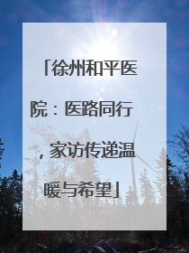 徐州和平医院：医路同行，家访传递温暖与希望
