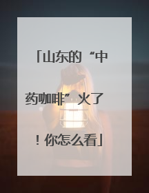山东的“中药咖啡”火了！你怎么看