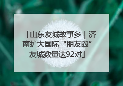 山东友城故事多|济南扩大国际“朋友圈”友城数量达92对