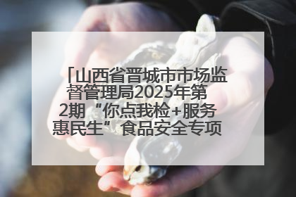 山西省晋城市市场监督管理局2025年第2期“你点我检+服务惠民生”食品安全专项监督抽检信息通告