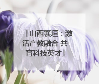 山西襄垣：激活产教融合 共育科技英才