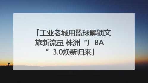 工业老城用篮球解锁文旅新流量 株洲“厂BA”3.0焕新归来