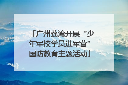 广州荔湾开展“少年军校学员进军营”国防教育主题活动