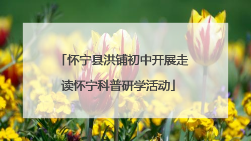 怀宁县洪铺初中开展走读怀宁科普研学活动