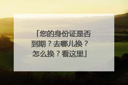 您的身份证是否到期？去哪儿换？怎么换？看这里