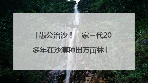 愚公治沙！一家三代20多年在沙漠种出万亩林