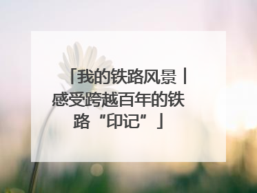 我的铁路风景︱感受跨越百年的铁路“印记”