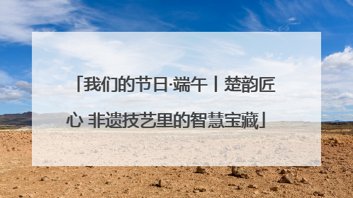 我们的节日·端午丨楚韵匠心 非遗技艺里的智慧宝藏