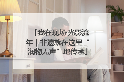 我在现场·光影流年｜非遗就在这里“润物无声”地传承