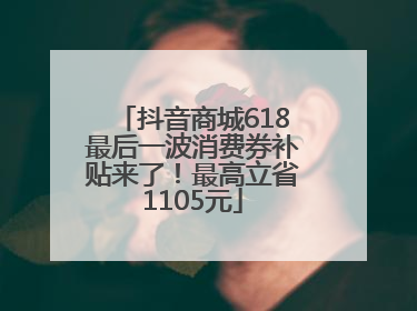 抖音商城618最后一波消费券补贴来了！最高立省1105元