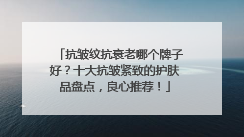 抗皱纹抗衰老哪个牌子好？十大抗皱紧致的护肤品盘点，良心推荐！