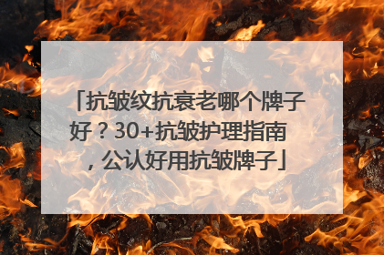 抗皱纹抗衰老哪个牌子好？30+抗皱护理指南，公认好用抗皱牌子