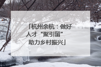 杭州余杭：做好人才“聚引留” 助力乡村振兴