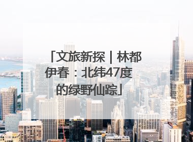 文旅新探｜林都伊春：北纬47度的绿野仙踪