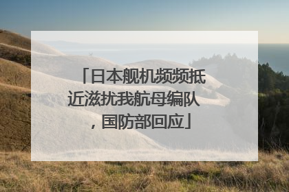 日本舰机频频抵近滋扰我航母编队，国防部回应