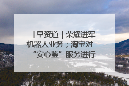 早资道｜荣耀进军机器人业务；淘宝对“安心鉴”服务进行逐步下线调整