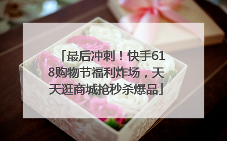 最后冲刺！快手618购物节福利炸场，天天逛商城抢秒杀爆品