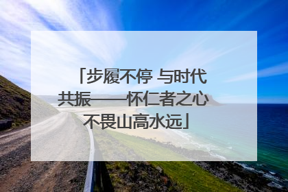 步履不停 与时代共振——怀仁者之心 不畏山高水远
