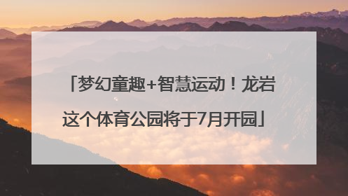 梦幻童趣+智慧运动！龙岩这个体育公园将于7月开园