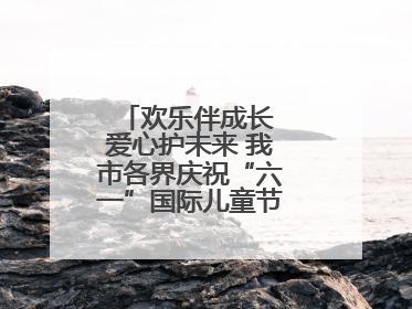 欢乐伴成长 爱心护未来 我市各界庆祝“六一”国际儿童节活动精彩纷呈