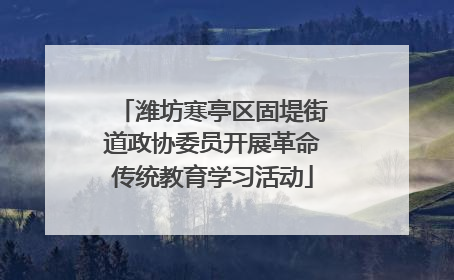 潍坊寒亭区固堤街道政协委员开展革命传统教育学习活动