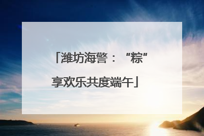 潍坊海警：“粽”享欢乐共度端午