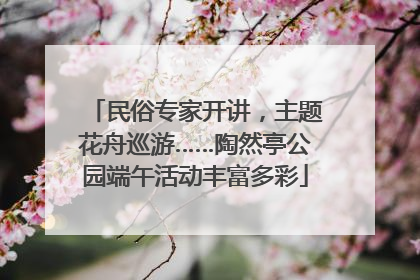 民俗专家开讲，主题花舟巡游……陶然亭公园端午活动丰富多彩