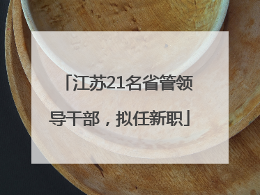 江苏21名省管领导干部，拟任新职