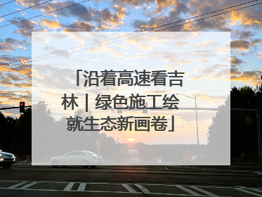 沿着高速看吉林｜绿色施工绘就生态新画卷