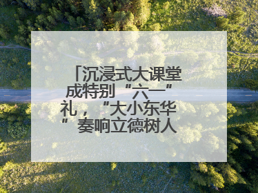 沉浸式大课堂成特别“六一”礼，“大小东华”奏响立德树人“协奏曲”