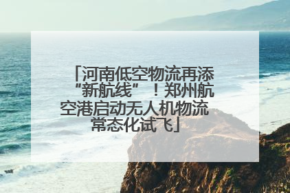 河南低空物流再添“新航线”！郑州航空港启动无人机物流常态化试飞