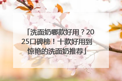 洗面奶哪款好用？2025口碑榜！十款好用到惊艳的洗面奶推荐