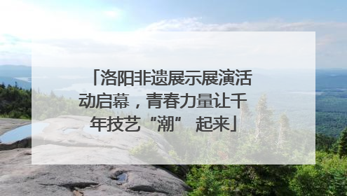 洛阳非遗展示展演活动启幕，青春力量让千年技艺“潮” 起来