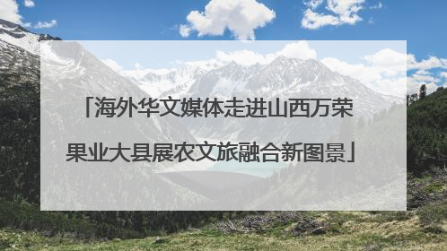 海外华文媒体走进山西万荣 果业大县展农文旅融合新图景