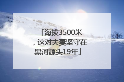 海拔3500米，这对夫妻坚守在黑河源头19年