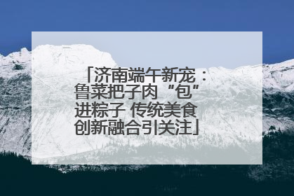 济南端午新宠：鲁菜把子肉“包”进粽子 传统美食创新融合引关注