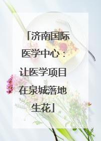 济南国际医学中心：让医学项目在泉城落地生花