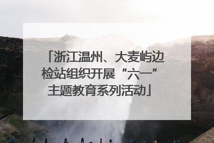 浙江温州、大麦屿边检站组织开展“六一”主题教育系列活动