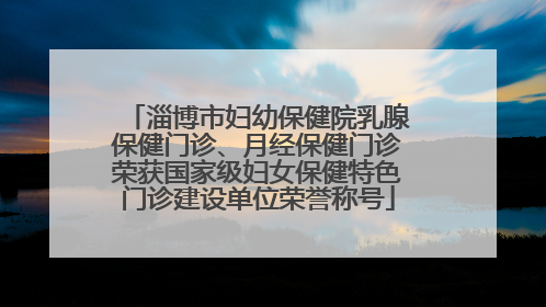 淄博市妇幼保健院乳腺保健门诊、月经保健门诊荣获国家级妇女保健特色门诊建设单位荣誉称号