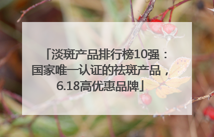 淡斑产品排行榜10强：国家唯一认证的祛斑产品，6.18高优惠品牌