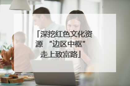 深挖红色文化资源 “边区中枢”走上致富路