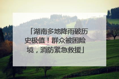 湖南多地降雨破历史极值！群众被困险境，消防紧急救援