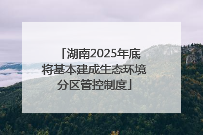 湖南2025年底将基本建成生态环境分区管控制度