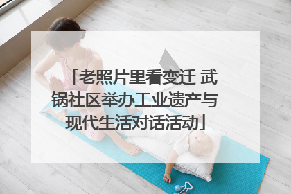 老照片里看变迁 武锅社区举办工业遗产与现代生活对话活动