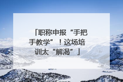 职称申报“手把手教学”！这场培训太“解渴”