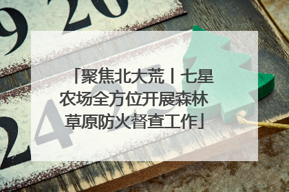 聚焦北大荒丨七星农场全方位开展森林草原防火督查工作