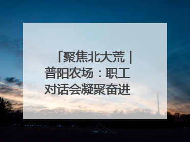 聚焦北大荒｜普阳农场：职工对话会凝聚奋进“强磁场”