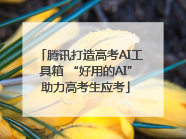 腾讯打造高考AI工具箱 “好用的AI”助力高考生应考