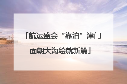 航运盛会“靠泊”津门 面朝大海绘就新篇